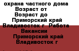 охрана частного дома › Возраст от ­ 20 › Возраст до ­ 55 - Приморский край, Владивосток г. Работа » Вакансии   . Приморский край,Владивосток г.